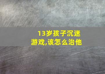 13岁孩子沉迷游戏,该怎么治他