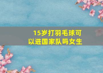 15岁打羽毛球可以进国家队吗女生