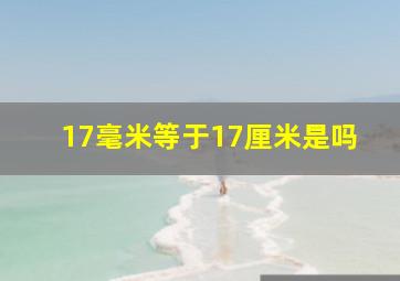 17毫米等于17厘米是吗