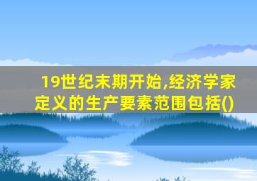 19世纪末期开始,经济学家定义的生产要素范围包括()