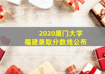 2020厦门大学福建录取分数线公布