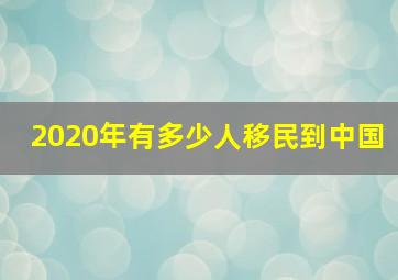 2020年有多少人移民到中国