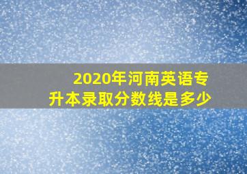 2020年河南英语专升本录取分数线是多少