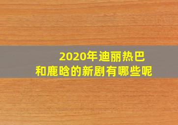 2020年迪丽热巴和鹿晗的新剧有哪些呢