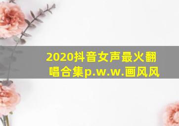 2020抖音女声最火翻唱合集p.w.w.画风风