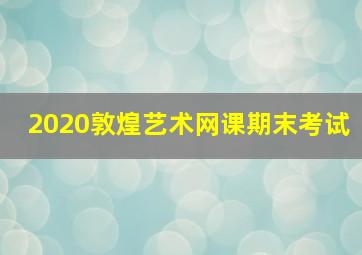 2020敦煌艺术网课期末考试