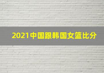 2021中国跟韩国女篮比分