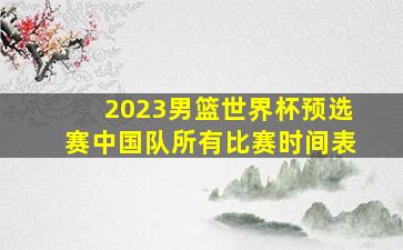 2023男篮世界杯预选赛中国队所有比赛时间表