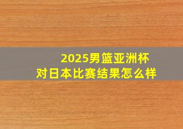 2025男篮亚洲杯对日本比赛结果怎么样