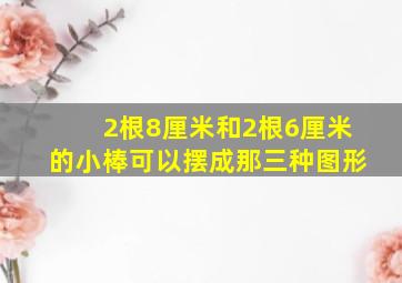 2根8厘米和2根6厘米的小棒可以摆成那三种图形