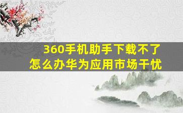 360手机助手下载不了怎么办华为应用市场干忧