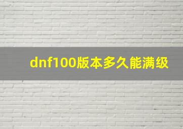 dnf100版本多久能满级