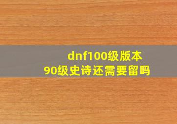 dnf100级版本90级史诗还需要留吗