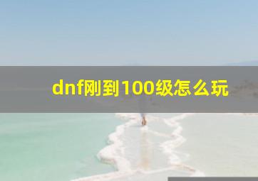 dnf刚到100级怎么玩