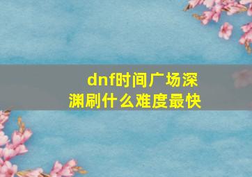 dnf时间广场深渊刷什么难度最快