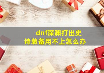 dnf深渊打出史诗装备用不上怎么办