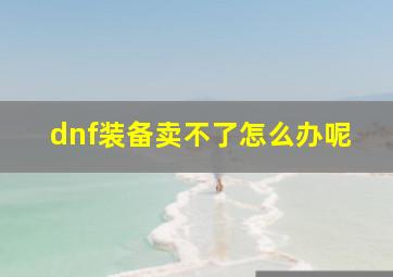 dnf装备卖不了怎么办呢