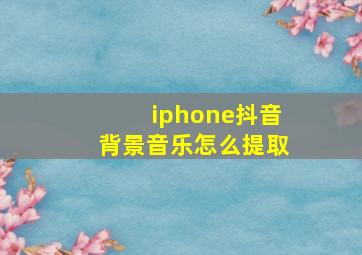 iphone抖音背景音乐怎么提取