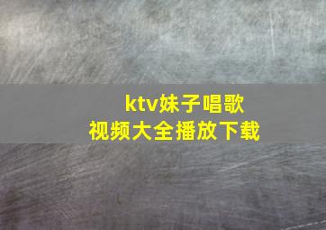 ktv妹子唱歌视频大全播放下载