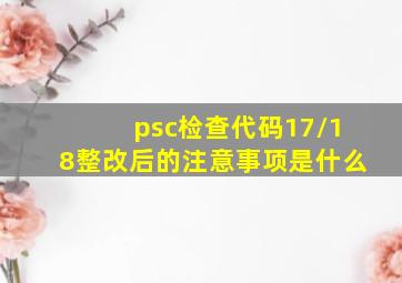 psc检查代码17/18整改后的注意事项是什么