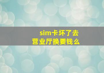 sim卡坏了去营业厅换要钱么