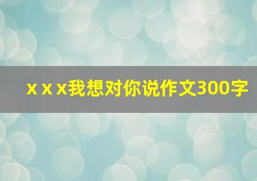 xⅹx我想对你说作文300字