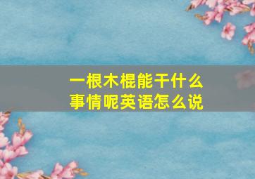 一根木棍能干什么事情呢英语怎么说