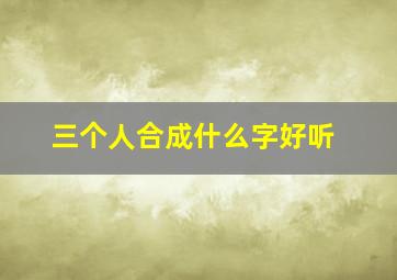 三个人合成什么字好听