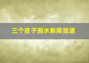 三个孩子溺水新闻报道