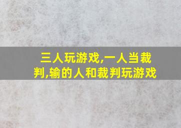 三人玩游戏,一人当裁判,输的人和裁判玩游戏