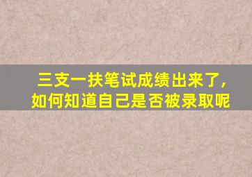 三支一扶笔试成绩出来了,如何知道自己是否被录取呢