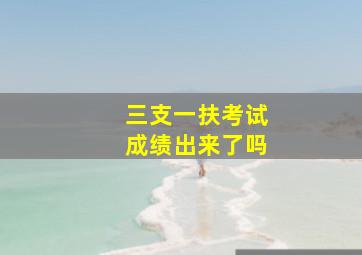 三支一扶考试成绩出来了吗