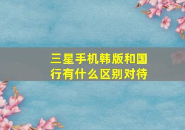 三星手机韩版和国行有什么区别对待