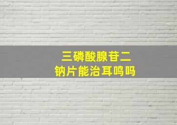 三磷酸腺苷二钠片能治耳鸣吗