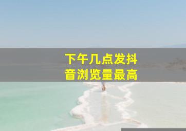 下午几点发抖音浏览量最高