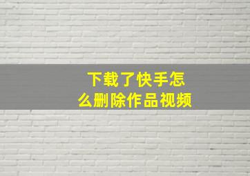 下载了快手怎么删除作品视频