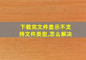 下载完文件显示不支持文件类型,怎么解决