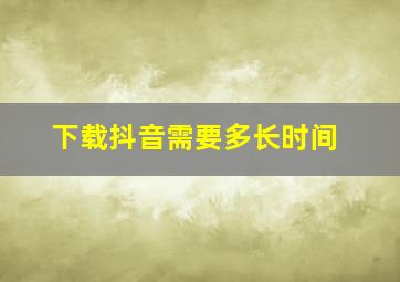 下载抖音需要多长时间