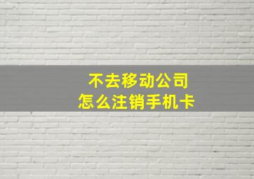 不去移动公司怎么注销手机卡