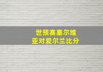 世预赛塞尔维亚对爱尔兰比分