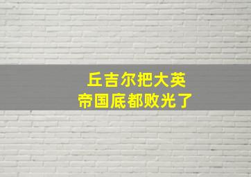 丘吉尔把大英帝国底都败光了