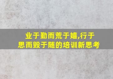 业于勤而荒于嬉,行于思而毁于随的培训新思考