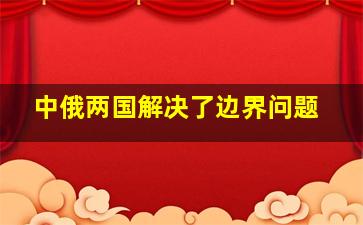 中俄两国解决了边界问题