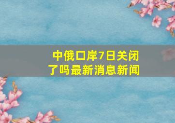 中俄口岸7日关闭了吗最新消息新闻