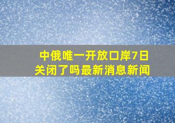 中俄唯一开放口岸7日关闭了吗最新消息新闻