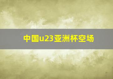 中国u23亚洲杯空场