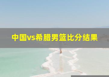 中国vs希腊男篮比分结果