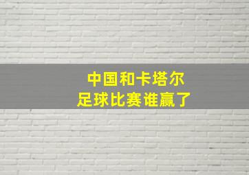 中国和卡塔尔足球比赛谁赢了