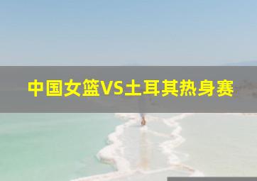 中国女篮VS土耳其热身赛