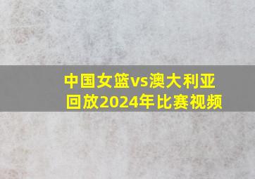 中国女篮vs澳大利亚回放2024年比赛视频